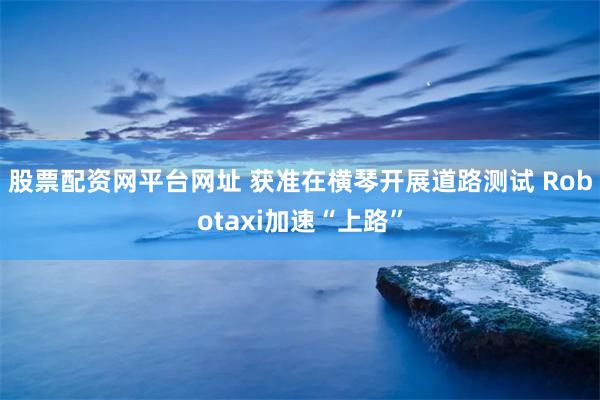 股票配资网平台网址 获准在横琴开展道路测试 Robotaxi加速“上路”