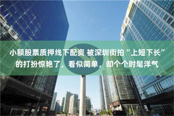 小额股票质押线下配资 被深圳街拍“上短下长”的打扮惊艳了，看似简单，却个个时髦洋气