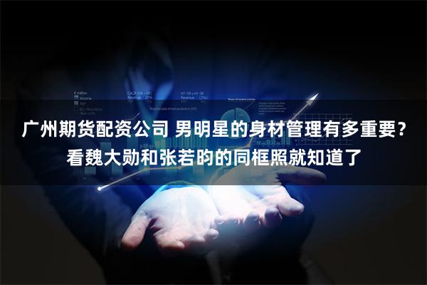 广州期货配资公司 男明星的身材管理有多重要？看魏大勋和张若昀的同框照就知道了
