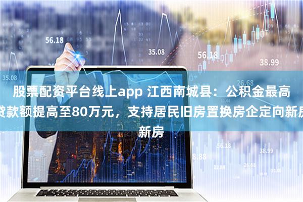 股票配资平台线上app 江西南城县：公积金最高贷款额提高至80万元，支持居民旧房置换房企定向新房