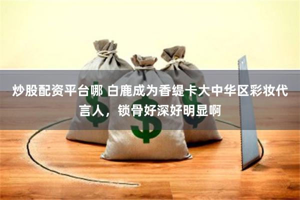 炒股配资平台哪 白鹿成为香缇卡大中华区彩妆代言人，锁骨好深好明显啊