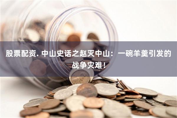 股票配资. 中山史话之赵灭中山：一碗羊羹引发的战争灾难！