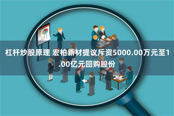 杠杆炒股原理 宏柏新材提议斥资5000.00万元至1.00亿元回购股份