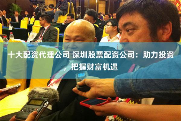 十大配资代理公司 深圳股票配资公司：助力投资，把握财富机遇