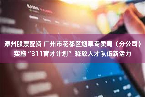 漳州股票配资 广州市花都区烟草专卖局（分公司）实施“311育才计划” 释放人才队伍新活力