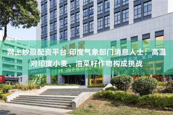 网上炒股配资平台 印度气象部门消息人士：高温对印度小麦、油菜籽作物构成挑战