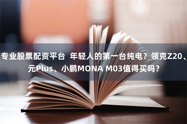 专业股票配资平台  年轻人的第一台纯电？领克Z20、元Plus、小鹏MONA M03值得买吗？