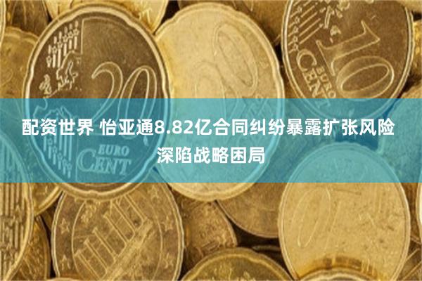 配资世界 怡亚通8.82亿合同纠纷暴露扩张风险 深陷战略困局