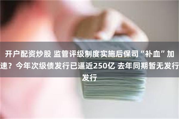开户配资炒股 监管评级制度实施后保司“补血”加速？今年次级债发行已逼近250亿 去年同期暂无发行
