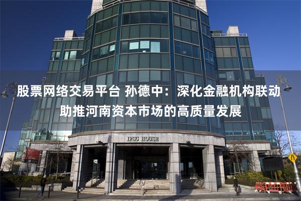 股票网络交易平台 孙德中：深化金融机构联动 助推河南资本市场的高质量发展