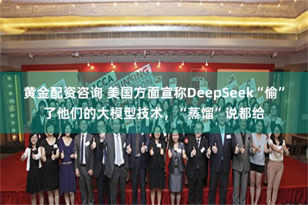 黄金配资咨询 美国方面宣称DeepSeek“偷”了他们的大模型技术，“蒸馏”说都给