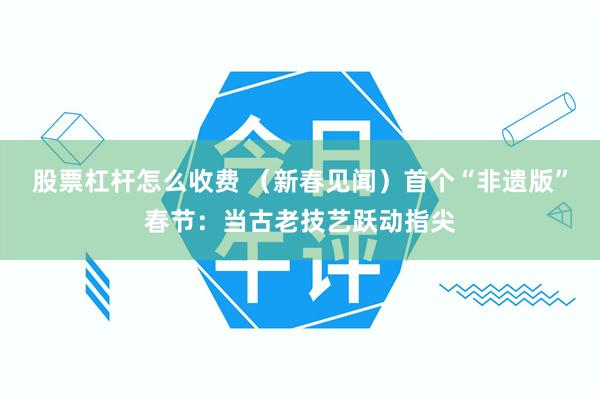 股票杠杆怎么收费 （新春见闻）首个“非遗版”春节：当古老技艺跃动指尖
