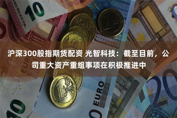 沪深300股指期货配资 光智科技：截至目前，公司重大资产重组事项在积极推进中