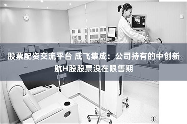 股票配资交流平台 成飞集成：公司持有的中创新航H股股票没在限售期