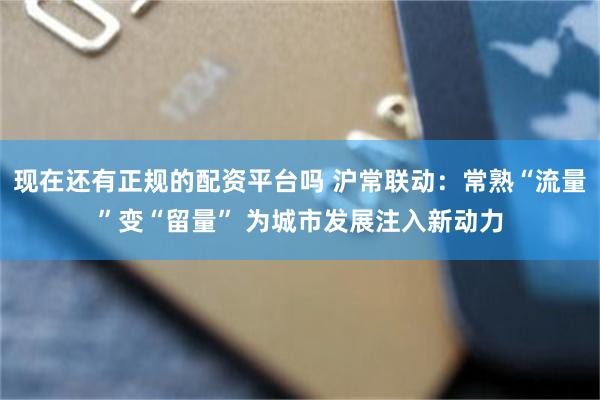 现在还有正规的配资平台吗 沪常联动：常熟“流量”变“留量” 为城市发展注入新动力