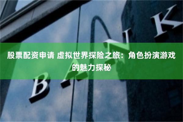 股票配资申请 虚拟世界探险之旅：角色扮演游戏的魅力探秘