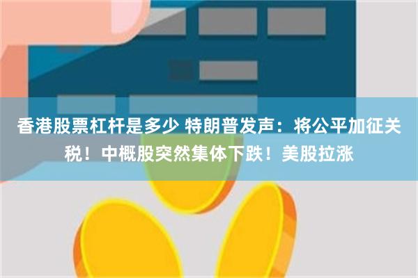 香港股票杠杆是多少 特朗普发声：将公平加征关税！中概股突然集体下跌！美股拉涨
