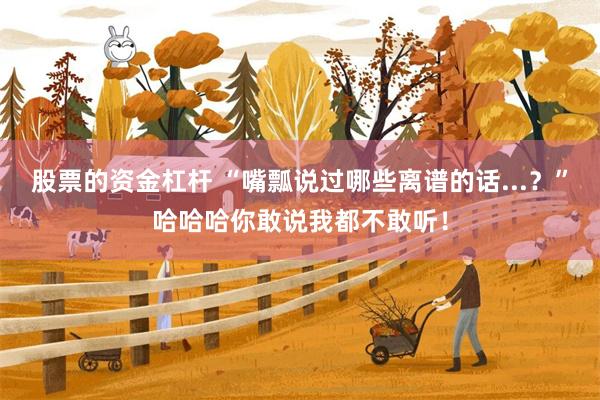 股票的资金杠杆 “嘴瓢说过哪些离谱的话...？”哈哈哈你敢说我都不敢听！