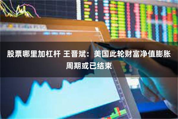 股票哪里加杠杆 王晋斌：美国此轮财富净值膨胀周期或已结束