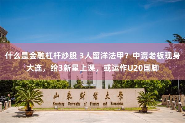 什么是金融杠杆炒股 3人留洋法甲？中资老板现身大连，给3新星上课，或运作U20国脚
