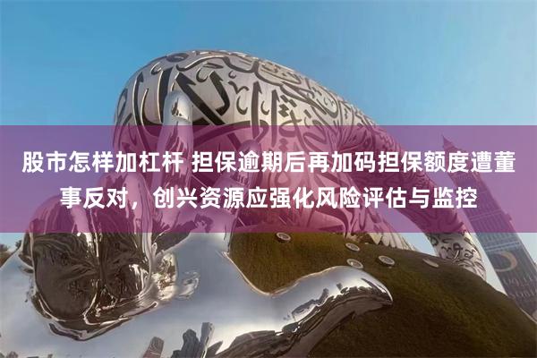股市怎样加杠杆 担保逾期后再加码担保额度遭董事反对，创兴资源应强化风险评估与监控