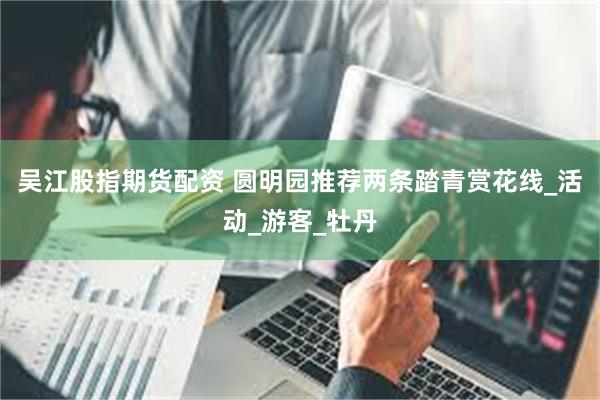 吴江股指期货配资 圆明园推荐两条踏青赏花线_活动_游客_牡丹