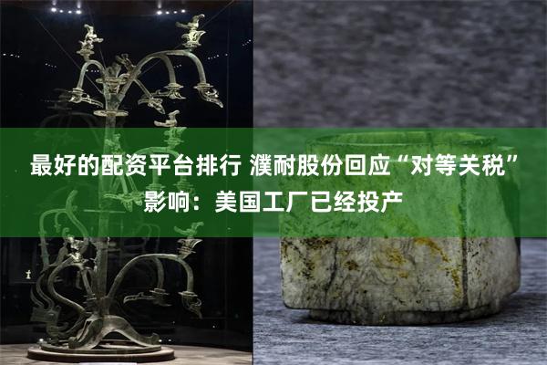 最好的配资平台排行 濮耐股份回应“对等关税”影响：美国工厂已经投产