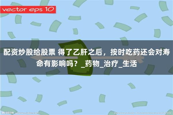 配资炒股给股票 得了乙肝之后，按时吃药还会对寿命有影响吗？_药物_治疗_生活