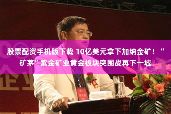 股票配资手机版下载 10亿美元拿下加纳金矿！“矿茅”紫金矿业黄金板块突围战再下一城