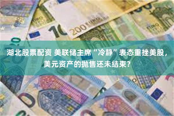 湖北股票配资 美联储主席“冷静”表态重挫美股，美元资产的抛售还未结束？