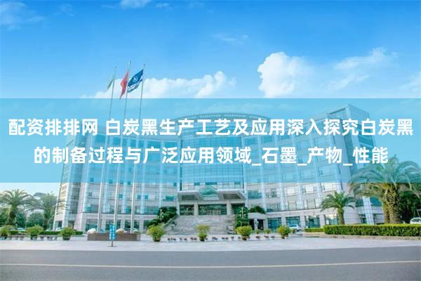配资排排网 白炭黑生产工艺及应用深入探究白炭黑的制备过程与广泛应用领域_石墨_产物_性能