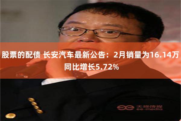 股票的配债 长安汽车最新公告：2月销量为16.14万 同比增长5.72%