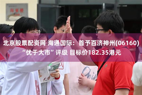 北京股票配资网 海通国际：首予百济神州(06160)“优于大市”评级 目标价182.35港元