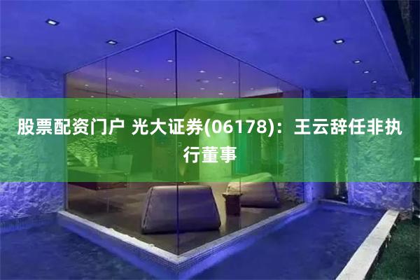 股票配资门户 光大证券(06178)：王云辞任非执行董事