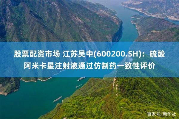 股票配资市场 江苏吴中(600200.SH)：硫酸阿米卡星注射液通过仿制药一致性评价