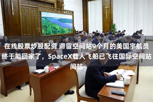 在线股票炒股配资 滞留空间站9个月的美国宇航员终于能回家了，SpaceX载人飞船已飞往国际空间站