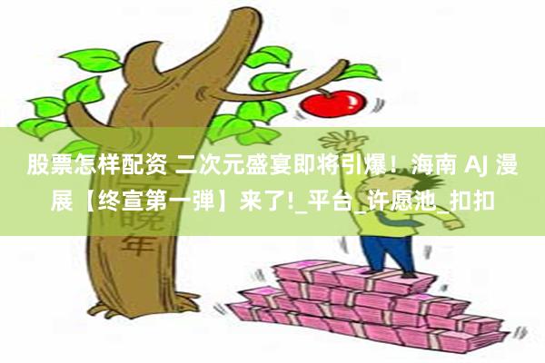 股票怎样配资 二次元盛宴即将引爆！海南 AJ 漫展【终宣第一弾】来了!_平台_许愿池_扣扣
