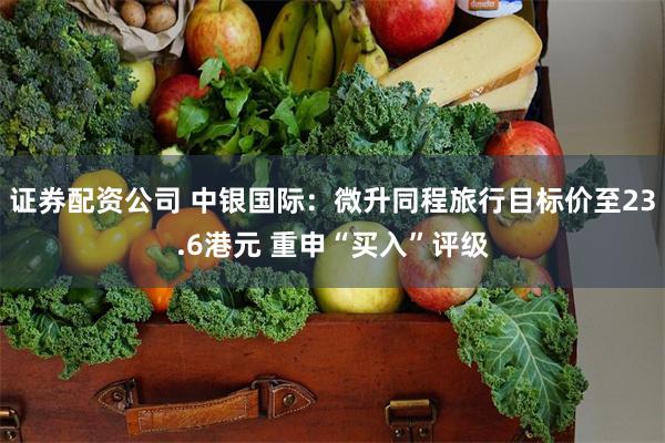 证券配资公司 中银国际：微升同程旅行目标价至23.6港元 重申“买入”评级