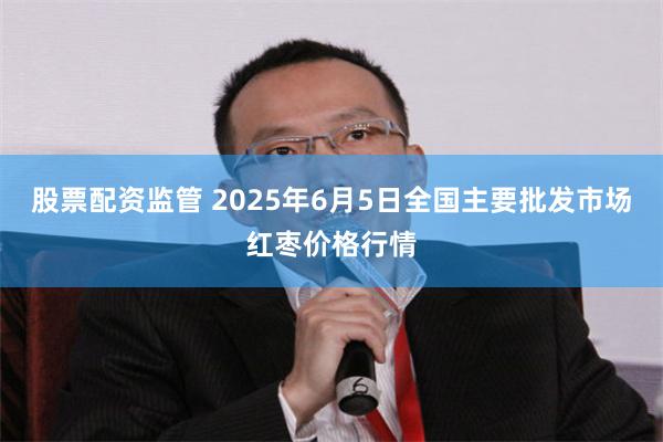 股票配资监管 2025年6月5日全国主要批发市场红枣价格行情