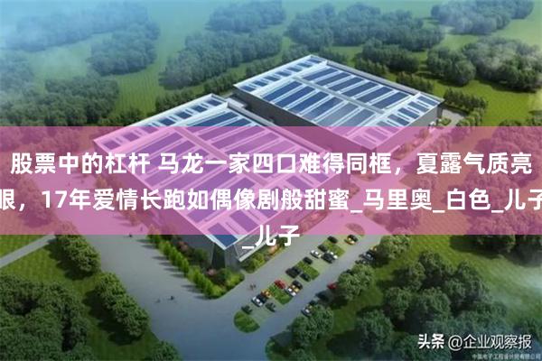 股票中的杠杆 马龙一家四口难得同框，夏露气质亮眼，17年爱情长跑如偶像剧般甜蜜_马里奥_白色_儿子