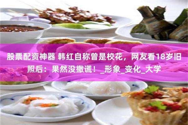 股票配资神器 韩红自称曾是校花，网友看18岁旧照后：果然没撒谎！_形象_变化_大学