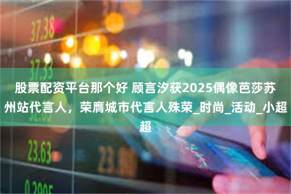 股票配资平台那个好 顾言汐获2025偶像芭莎苏州站代言人，荣膺城市代言人殊荣_时尚_活动_小超