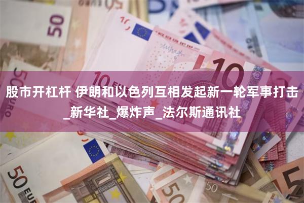 股市开杠杆 伊朗和以色列互相发起新一轮军事打击_新华社_爆炸声_法尔斯通讯社