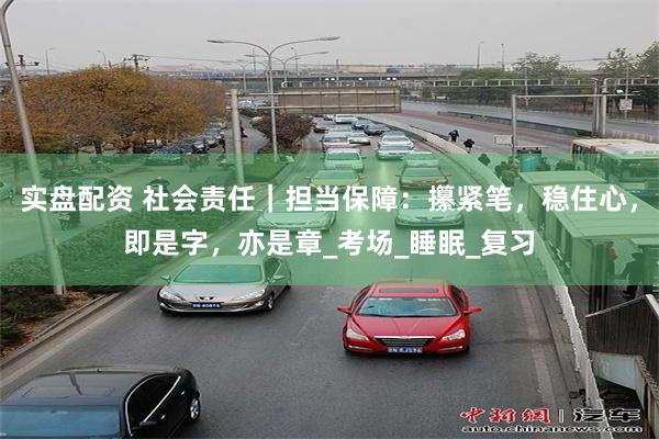 实盘配资 社会责任｜担当保障：攥紧笔，稳住心，即是字，亦是章_考场_睡眠_复习