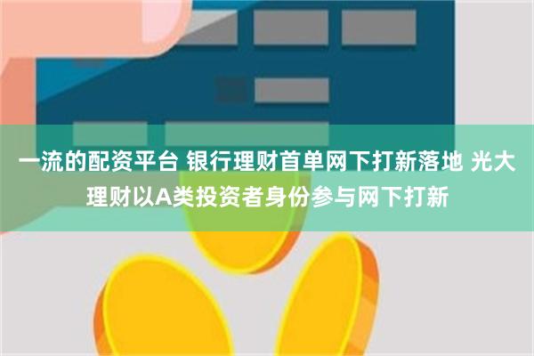 一流的配资平台 银行理财首单网下打新落地 光大理财以A类投资者身份参与网下打新