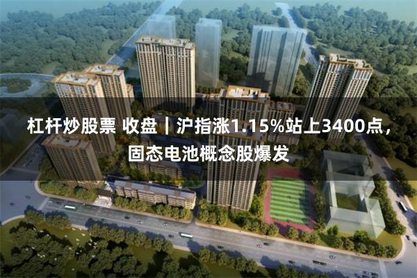 杠杆炒股票 收盘｜沪指涨1.15%站上3400点，固态电池概念股爆发