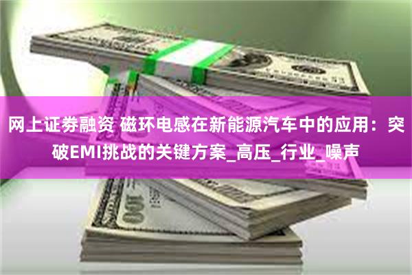 网上证劵融资 磁环电感在新能源汽车中的应用：突破EMI挑战的关键方案_高压_行业_噪声