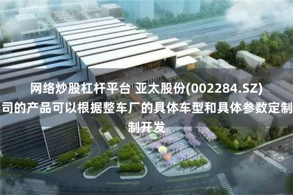 网络炒股杠杆平台 亚太股份(002284.SZ)：公司的产品可以根据整车厂的具体车型和具体参数定制开发