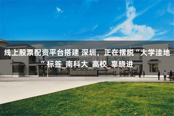 线上股票配资平台搭建 深圳，正在摆脱“大学洼地”标签_南科大_高校_辜晓进
