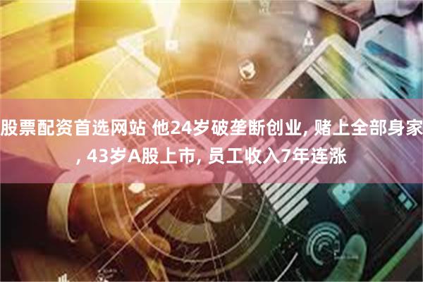 股票配资首选网站 他24岁破垄断创业, 赌上全部身家, 43岁A股上市, 员工收入7年连涨